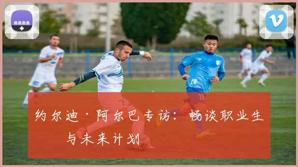 约尔迪·阿尔巴专访：畅谈职业生涯与未来计划