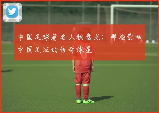 中国足球著名人物盘点：那些影响中国足坛的传奇球星