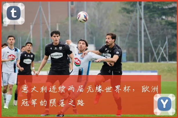 意大利连续两届无缘世界杯,欧洲冠军的陨落之路