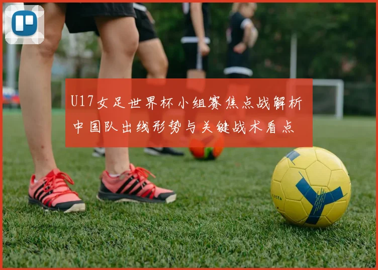 U17女足世界杯小组赛焦点战解析 中国队出线形势与关键战术看点