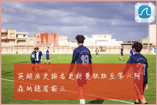 英超历史排名更新曼联跌至第六阿森纳稳居前三