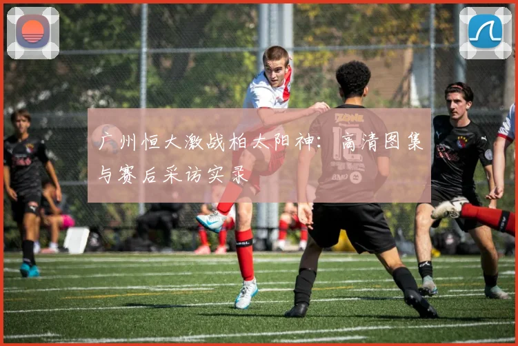 广州恒大激战柏太阳神:高清图集与赛后采访实录