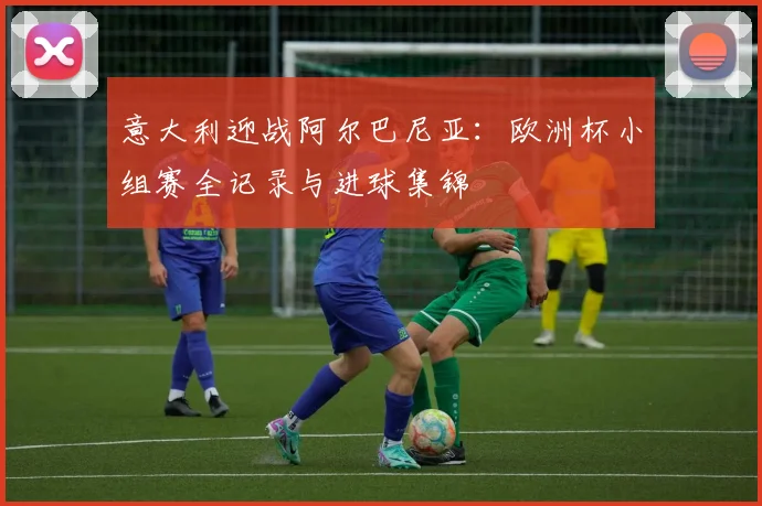 意大利迎战阿尔巴尼亚：欧洲杯小组赛全记录与进球集锦
