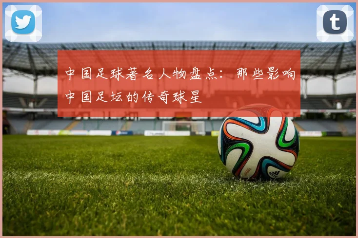 中国足球著名人物盘点：那些影响中国足坛的传奇球星