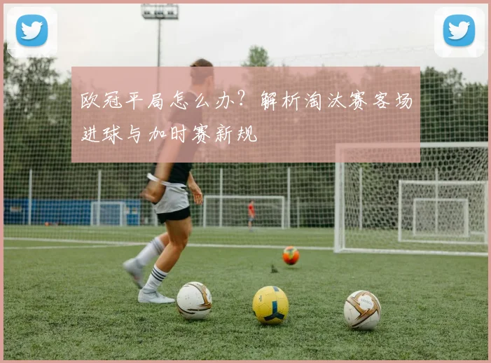 欧冠平局怎么办？解析淘汰赛客场进球与加时赛新规