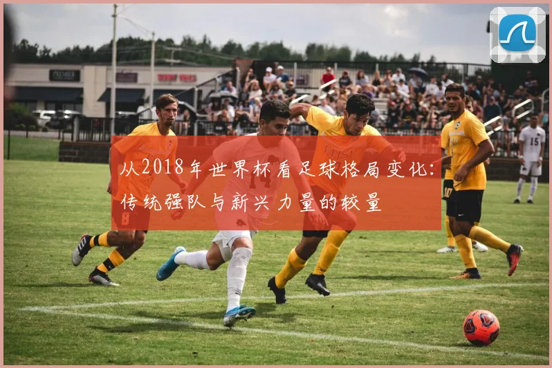 从2018年世界杯看足球格局变化：传统强队与新兴力量的较量