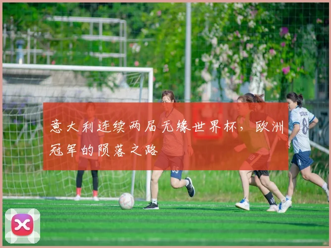 意大利连续两届无缘世界杯,欧洲冠军的陨落之路