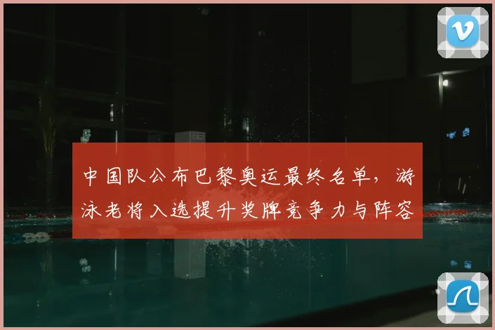 中国队公布巴黎奥运最终名单，游泳老将入选提升奖牌竞争力与阵容深度