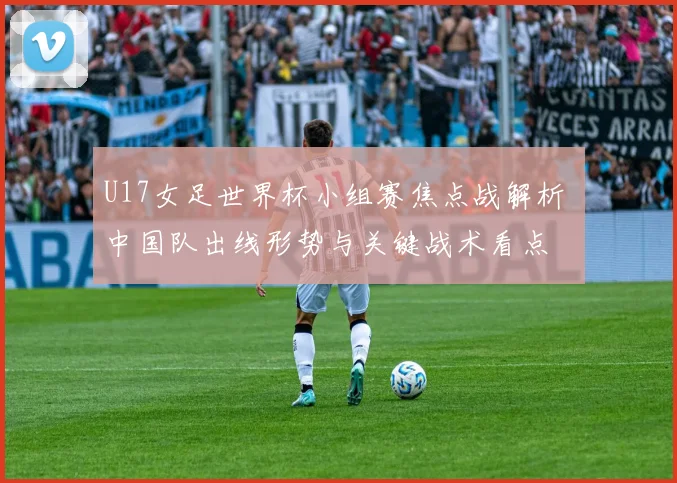 U17女足世界杯小组赛焦点战解析 中国队出线形势与关键战术看点