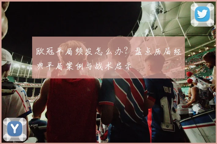 欧冠平局频发怎么办？盘点历届经典平局案例与战术启示