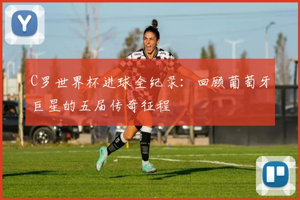 C罗世界杯进球全纪录：回顾葡萄牙巨星的五届传奇征程