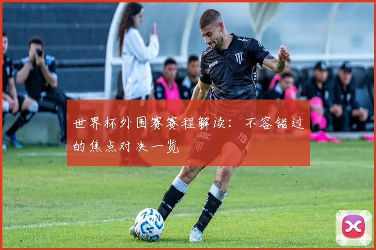 世界杯外围赛赛程解读：不容错过的焦点对决一览