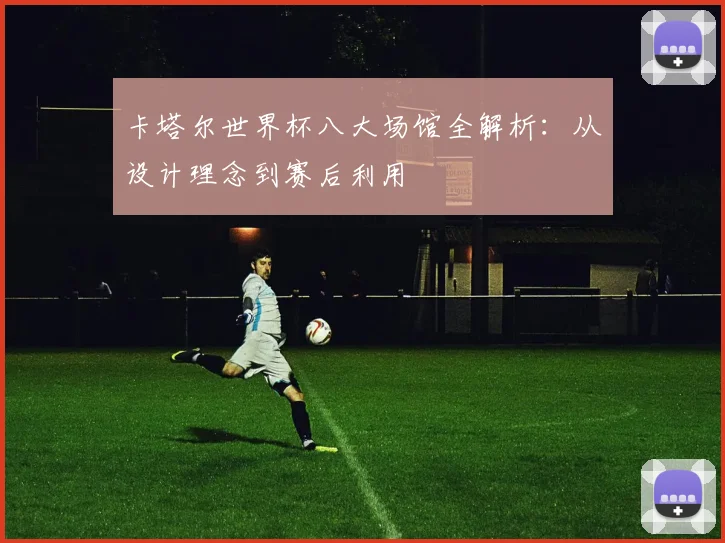 卡塔尔世界杯八大场馆全解析：从设计理念到赛后利用
