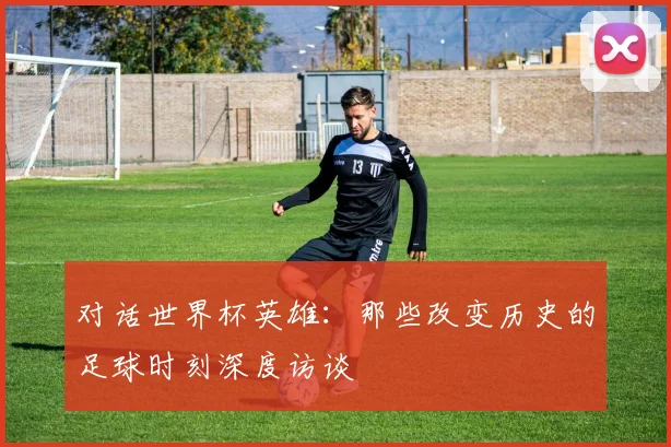 对话世界杯英雄：那些改变历史的足球时刻深度访谈