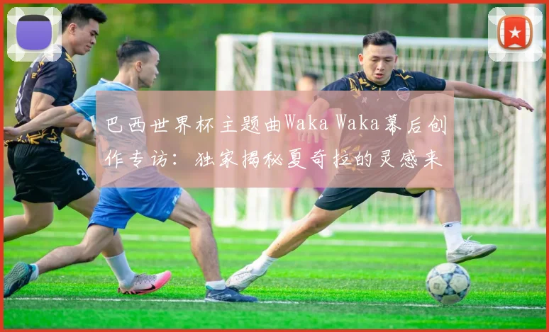 巴西世界杯主题曲Waka Waka幕后创作专访：独家揭秘夏奇拉的灵感来源