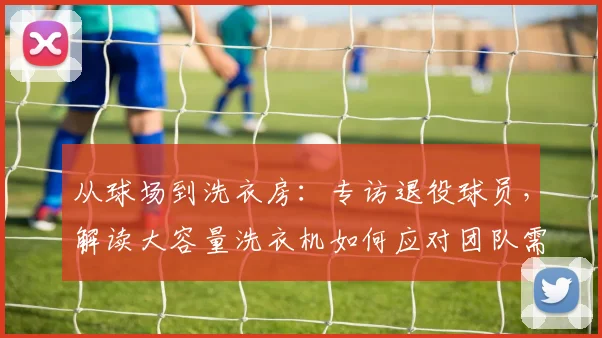 从球场到洗衣房：专访退役球员，解读大容量洗衣机如何应对团队需求