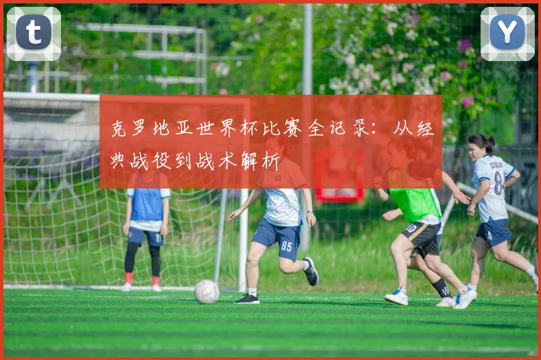 克罗地亚世界杯比赛全记录：从经典战役到战术解析