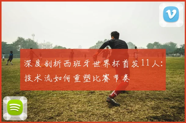 深度剖析西班牙世界杯首发11人：技术流如何重塑比赛节奏