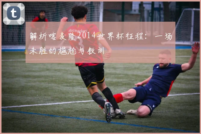 解析喀麦隆2014世界杯征程:一场未胜的尴尬与教训