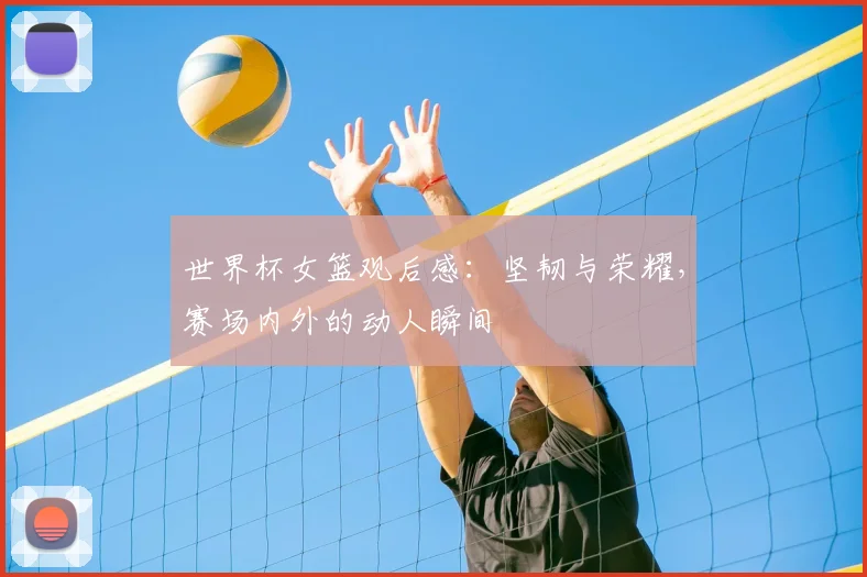 世界杯女篮观后感：坚韧与荣耀，赛场内外的动人瞬间