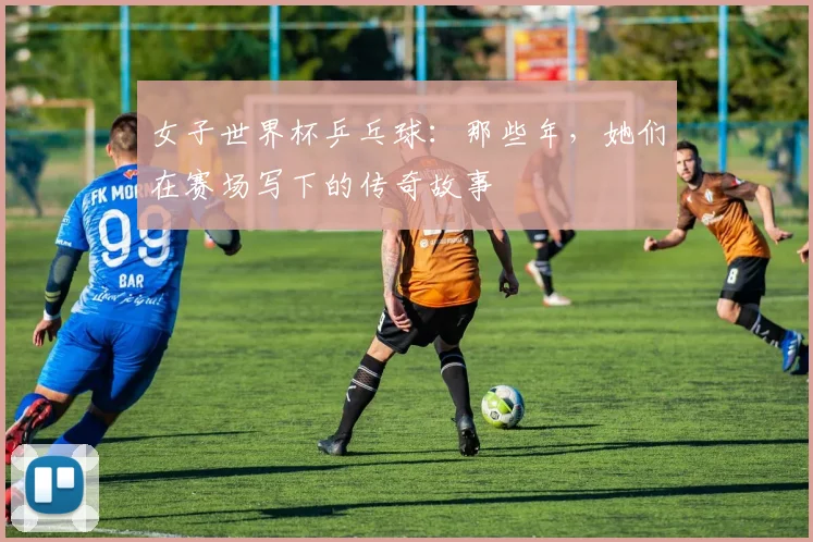 女子世界杯乒乓球：那些年，她们在赛场写下的传奇故事