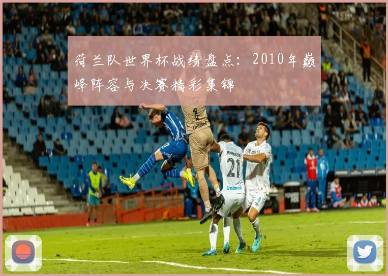 荷兰队世界杯战绩盘点:2010年巅峰阵容与决赛精彩集锦