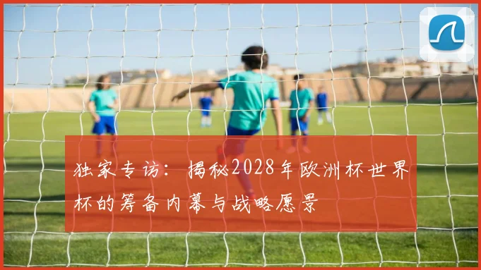 独家专访：揭秘2028年欧洲杯世界杯的筹备内幕与战略愿景