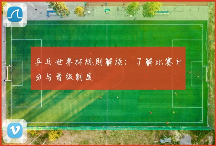 乒乓世界杯规则解读:了解比赛计分与晋级制度