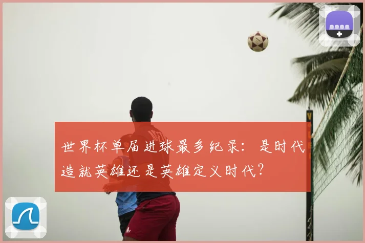 世界杯单届进球最多纪录：是时代造就英雄还是英雄定义时代？