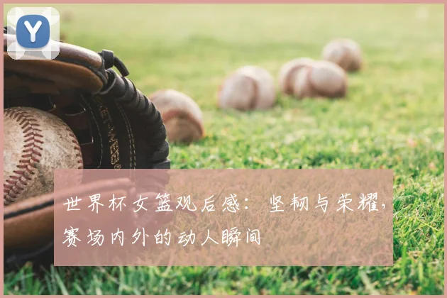 世界杯女篮观后感：坚韧与荣耀，赛场内外的动人瞬间