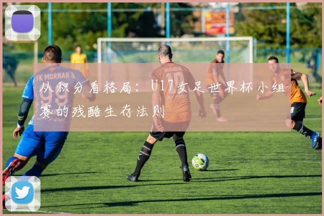 从积分看格局:U17女足世界杯小组赛的残酷生存法则