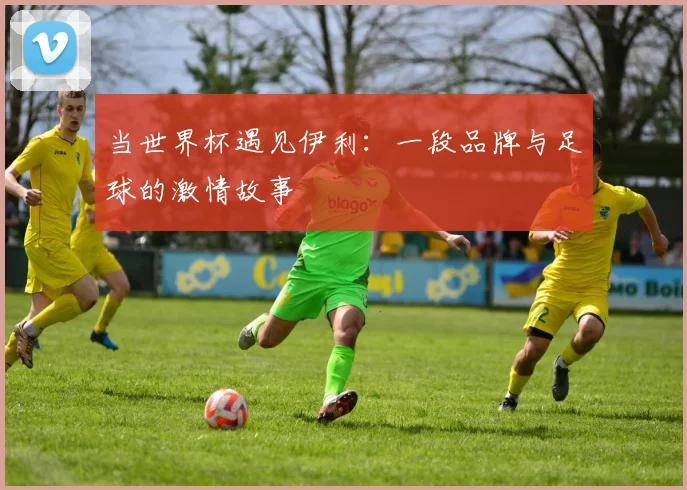 当世界杯遇见伊利：一段品牌与足球的激情故事